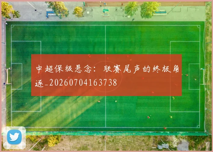 中超保级悬念：联赛尾声的终极角逐_20260704163738