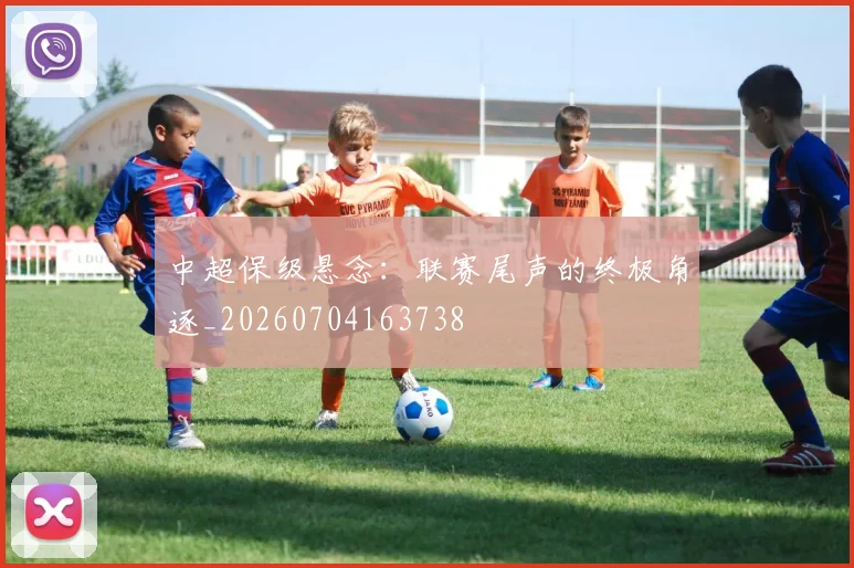 中超保级悬念:联赛尾声的终极角逐_20260704163738
