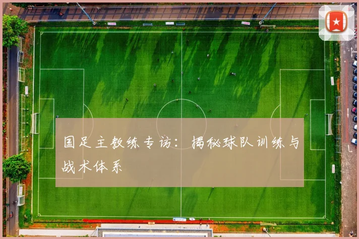 国足主教练专访：揭秘球队训练与战术体系