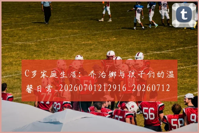 C罗家庭生活：乔治娜与孩子们的温馨日常_20260701212916_20260712051521