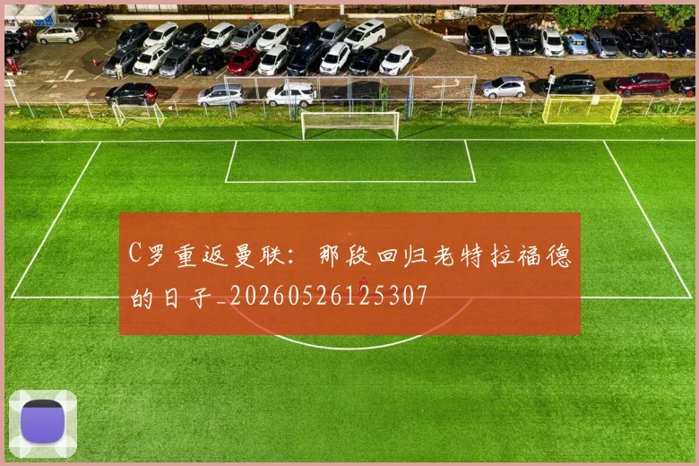 C罗重返曼联：那段回归老特拉福德的日子_20260526125307