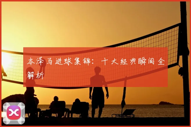 本泽马进球集锦：十大经典瞬间全解析