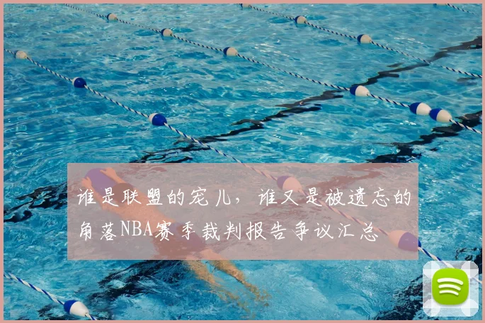 谁是联盟的宠儿,谁又是被遗忘的角落NBA赛季裁判报告争议汇总