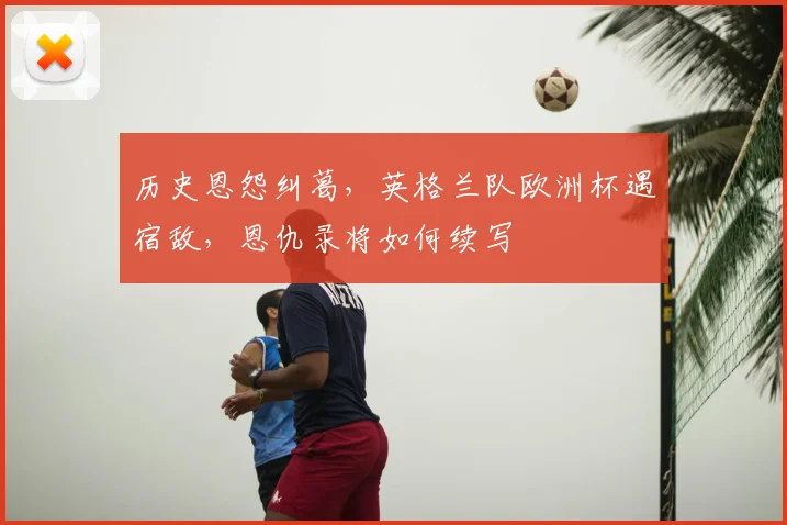 历史恩怨纠葛，英格兰队欧洲杯遇宿敌，恩仇录将如何续写