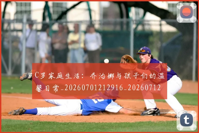 C罗家庭生活：乔治娜与孩子们的温馨日常_20260701212916_20260712051521