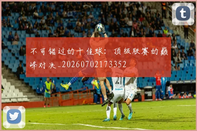 不可错过的十佳球:顶级联赛的巅峰对决_20260702173352