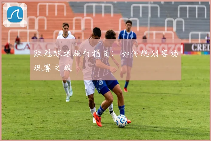 欧冠球迷旅行指南：如何规划客场观赛之旅