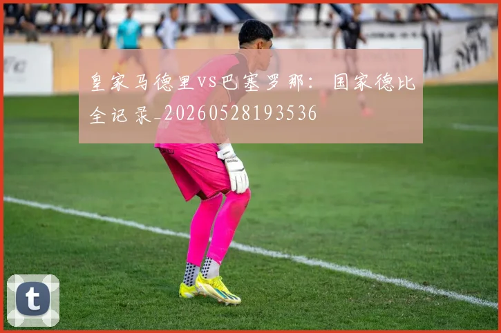 皇家马德里vs巴塞罗那：国家德比全记录_20260528193536