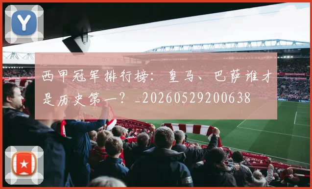 西甲冠军排行榜:皇马、巴萨谁才是历史第一?_20260529200638